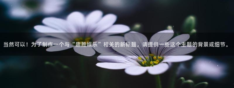 蓝狮在线：当然可以！为了制作一个与“趣胜娱乐”相关的新标题，请提供一些这个主题的背景或细节。
